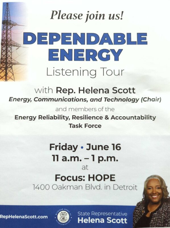 Dependable Energy Listening Tour with Rep. Helena Scott Energy, Communications, and Technology (Chair) and the members of the Energy Reliability, Resilience & Accountability Task Force Friday, June 16 11 a.m. - 1 p.m. at Focus:HOPE, 1400 Oakman Blvd. in Detroit