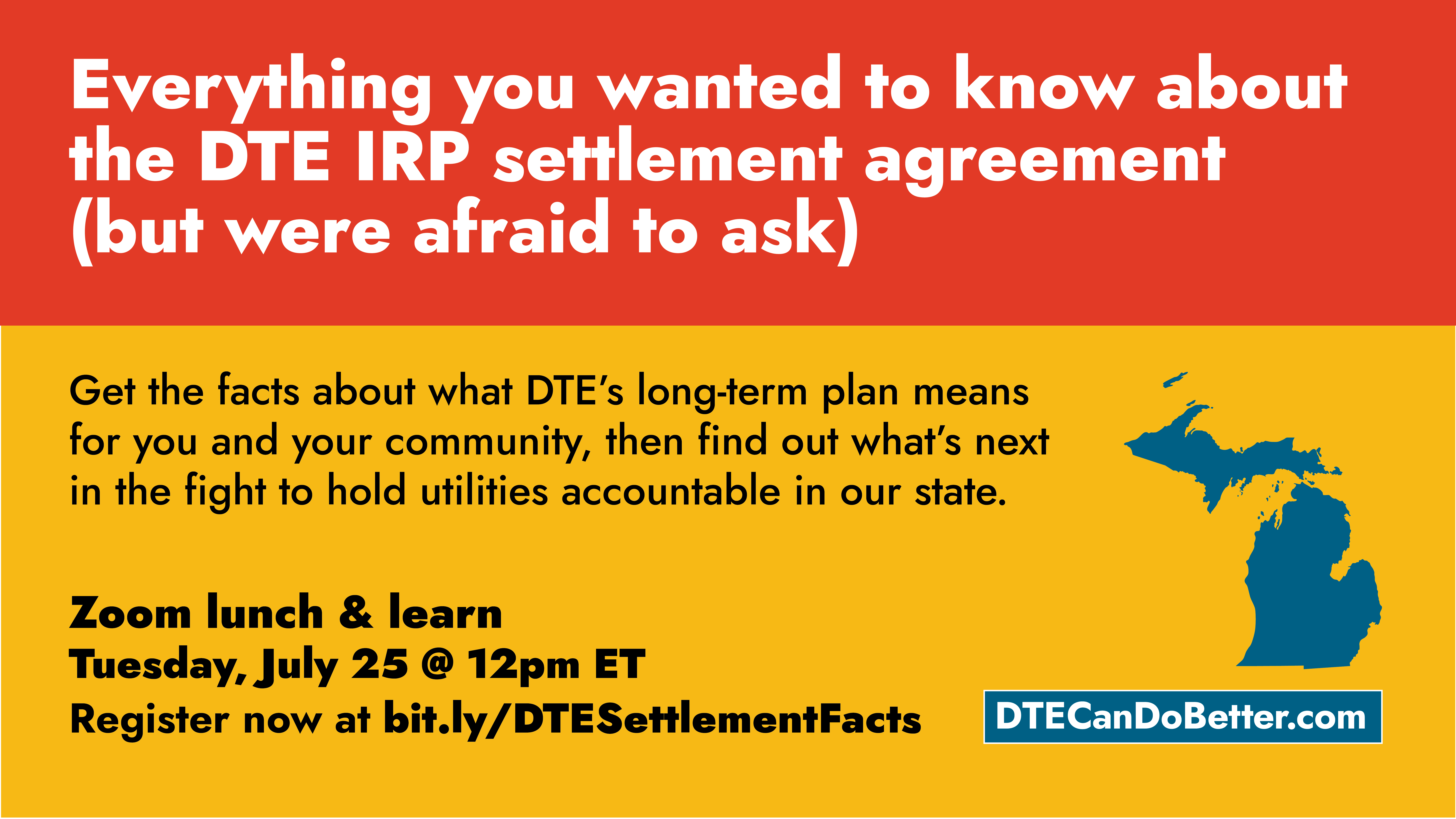 Everything you wanted to know about the DTE IRP settlement agreement (but were afraid to ask). Get the facts about what DTE’s long-term plan means for your and your community, then find out what’s next in the fight to hold utilities accountable in our state. Zoom lunch & learn - Tuesday, July 25 @ 12pm ET. Register now at bit.ly/DTESettlementFacts. DTECanDoBetter.com